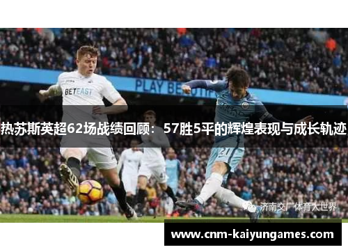 热苏斯英超62场战绩回顾：57胜5平的辉煌表现与成长轨迹