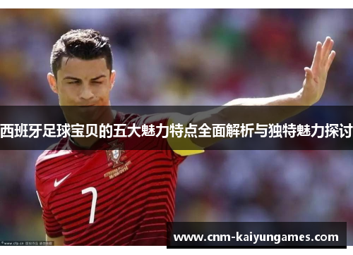西班牙足球宝贝的五大魅力特点全面解析与独特魅力探讨