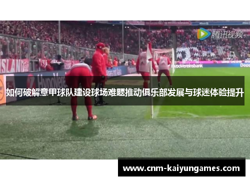 如何破解意甲球队建设球场难题推动俱乐部发展与球迷体验提升