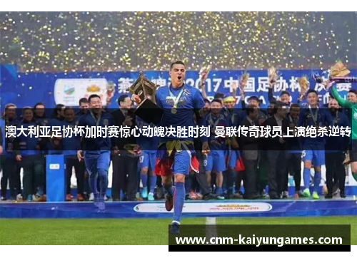 澳大利亚足协杯加时赛惊心动魄决胜时刻 曼联传奇球员上演绝杀逆转