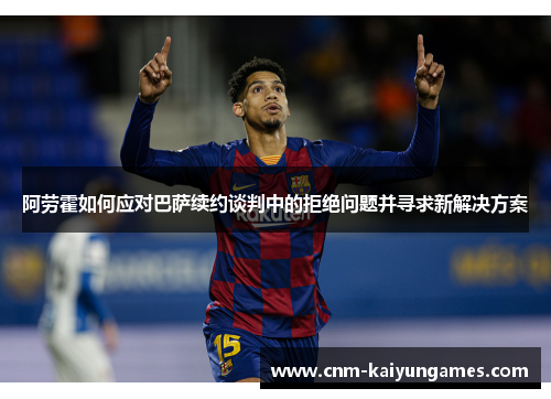 阿劳霍如何应对巴萨续约谈判中的拒绝问题并寻求新解决方案