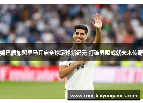 姆巴佩加盟皇马开启全球足球新纪元 打破界限成就未来传奇