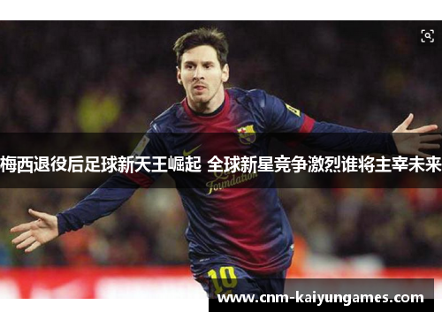 梅西退役后足球新天王崛起 全球新星竞争激烈谁将主宰未来