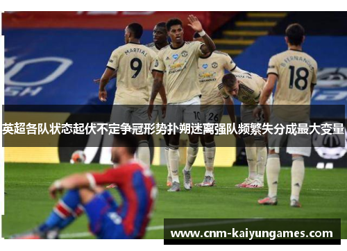 英超各队状态起伏不定争冠形势扑朔迷离强队频繁失分成最大变量